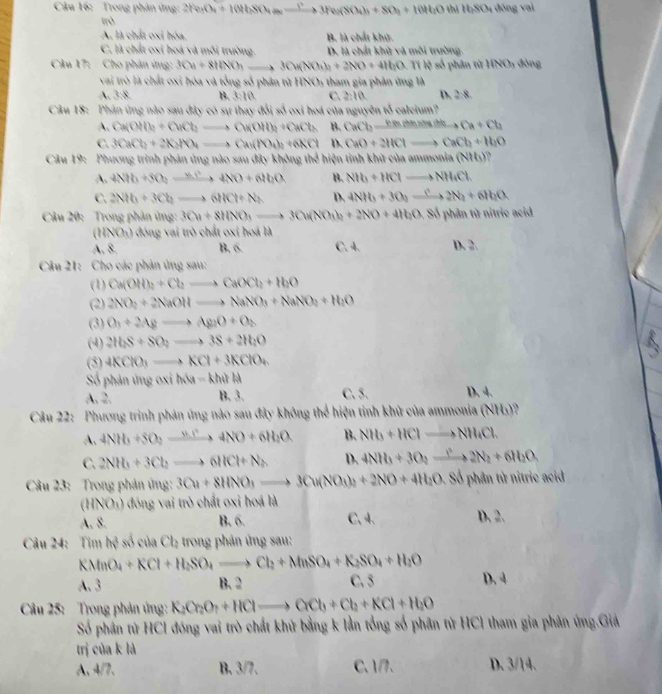 Trong phản ứng: 2Fe_3O_4+10HbSO_4to 3Fe_2(SO_4)_3+SO_2+10H_2O th H_2SO_4 đōng vai
trò
A. là chất oxi hóa. B. là chất khử
C. là chất oxi hoá và môi trường. D. là chất khử và môi trường.
Câu 17: Cho phản ứng: 3Cu+8tiNO_3to 3Cu(NO_3)_2 +2NO+4H_2O -  Tỉ lệ số phân từ HNOị đóng
vai trò là chất oxi hóa và tổng số phân tử HNO5 tham gia phản ứng là
A. 3:8. B. 3:10 C. 2:10 D. 2:8
Câu 18: Phân ứng nào sau đây có sự thay đổi số oxi hoá của nguyên tổ caleium?
A. Ca(OH)_2+CuCl_2to Cu(OH)_2+CaCl_2 B. CaCbxrightarrow PaAaBasusinto Ca+Cb
C. 3CaCb+2KMO_4to Ca(NO_4)_2+6KCl D. CaO+2HClto CaCl_2+H_2O
Câu 19: Phương trình phản ứng nào sau đây không thể hiện tinh khử của ammnea(NH_3)
A、 4NOb+3O_2to 4NO+6lbO B. NH_3+HClto NH_4Cl.
C. 2NH_3+3Cl_2to 6HCl+N_2 D. 4NH_3+3O_2xrightarrow ()2N_2+6H_2O
Câu 20: Trong phản ứng: 3Cu+8HNO_3to 3Cu(NO_3)_2+2NO+4H_2O.Siphin từ nitric acid
(HNO_3) -  đ óng ai trò chất oxi hoá là
A. 8. B, C. 4 D. 2.
Câu 21: Cho các phản ứng sau:
(1) Ca(OH)_2+Cl_2to CaOCl_2+H_2O
(2) 2NO_2+2NaOHto NaNO_3+NaNO_2+H_2O
(3) O_3+2Agto Ag_2O+O_2
(4) 2H_2S+SO_2to 3S+2H_2O
(5) 4KClO_3to KCl+3KClO_4
Số phản ứng OXI h(u-khi)kl
A. 2. B. 3. C. 5. D. 4.
Câu 22: Phương trình phản ứng nào sau đây không thể hiện tỉnh khử của ammonia (NHs)?
A. 4NH_3+5O_2xrightarrow 8.16NO4NO+6H_2O B. NH_3+HClto NH_4Cl.
C. 2NH_3+3Cl_2to 6HCl+N_2 D. 4NH_3+3O_2xrightarrow I^22N_2+6IN_2+
Câu 23: Trong phản ứng: 3Cu+8HNO_3to 3Cu(NO_3)_2+2NO+4H_2O. Số phân tử nitric acid
(HNO_3) đóng vai trò chất oxi hoá là
A. 8. B. 6. C. 4. D. 2.
Câu 24: Tin h^3 số của Ch trong phản ứng sau:
KMnO_4+KCl+H_2SO_4to Cl_2+MnSO_4+K_2SO_4+H_2O
A. 3 B. 2 C.5
D. 4
Câu 25:  Trong phản ứng: K_2Cr_2O_7+HClto OCl_3+Cl_2+KCl+H_2O
Số phân tử HCl đóng vai trò chất khử bằng k lần tổng số phân tử HCl tham gia phản ứng.Giả
trị của k là
A、4/7、 B. 3/7. C、1/. D、 3/14.