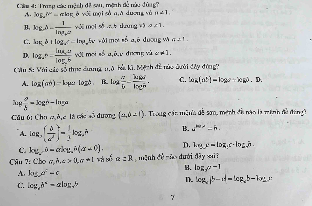 Trong các mệnh đề sau, mệnh đề nào đúng?
A. log _ab^a=alpha log _ab với mọi số a,b dương và a!= 1.
B. log _ab=frac 1log _ba với mọi số a,b dương và a!= 1.
C. log _ab+log _ac=log _abc với mọi số a,b dương và a!= 1.
D. log _ab=frac log _calog _cb với mọi số a,b,c dương và a!= 1.
Câu 5: Với các số thực dương a,b bắt kì. Mệnh đề nào dưới đây đúng?
A. log (ab)=log a· log b. B. log  a/b = log a/log b . C. log (ab)=log a+log b.D.
log  a/b =log b-log a
Câu 6: Cho a,b,c là các số dương (a,b!= 1). Trong các mệnh đề sau, mệnh đề nào là mệnh đề đúng?
A. log _a( b/a^3 )= 1/3 log _ab
B. a^(log _b)a=b.
C. log _a^ab=alpha log _ab(alpha != 0).
D. log _ac=log _bc· log _ab.
Câu 7: Cho a,b,c>0,a!= 1 và số alpha ∈ R , mệnh đề nào dưới đây sai?
B. log _aa=1
A. log _aa^c=c
D. log _a|b-c|=log _ab-log _ac
C. log _ab^(alpha)=alpha log _ab
7