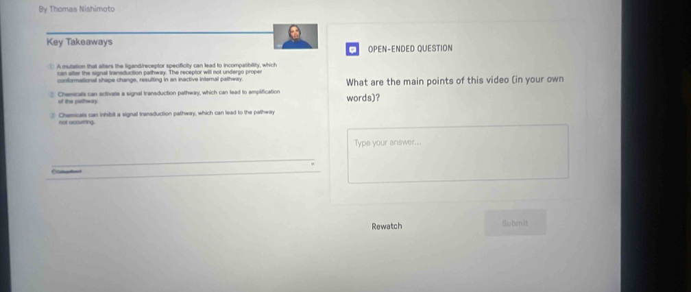 By Thomas Nishimoto
Key Takeaways
. OPEN-ENDED QUESTION
A mutation that afters the ligand/receptor specificity can lead to incompatibility, which
can alter the signal transduction pathway. The receptor will not undergo proper
conformational shape change, resulting in an inactive internal pathway What are the main points of this video (in your own
Chemicals can activate a signal transduction pathway, which can lead to amplification words)?
of the pathway.
Chemicals can inhibit a signal transduction pathway, which can lead to the pathway
not occurring.
Type your answer...
Rewatch Submit