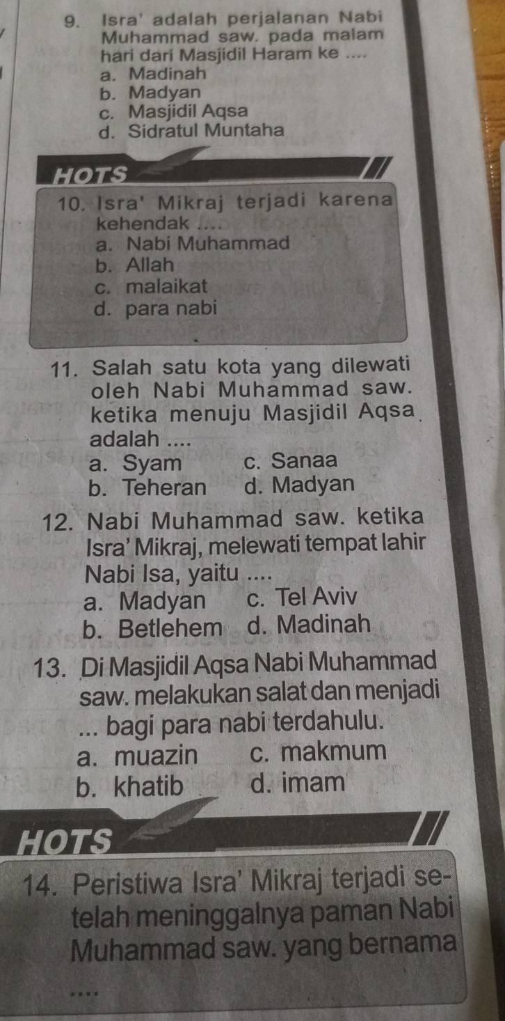 Isra' adalah perjalanan Nabi
Muhammad saw. pada malam
hari dari Masjidil Haram ke ....
a. Madinah
b. Madyan
c. Masjidil Aqsa
d. Sidratul Muntaha
hoTS
10. Isra' Mikraj terjadi karena
kehendak
a. Nabi Muhammad
b. Allah
c. malaikat
d. para nabi
11. Salah satu kota yang dilewati
oleh Nabi Muhammad saw.
ketika menuju Masjidil Aqsa
adalah ....
a. Syam c. Sanaa
b. Teheran d. Madyan
12. Nabi Muhammad saw. ketika
Isra’ Mikraj, melewati tempat lahir
Nabi Isa, yaitu ….
a. Madyan c. Tel Aviv
b. Betlehem d. Madinah
13. Di Masjidil Aqsa Nabi Muhammad
saw. melakukan salat dan menjadi
... bagi para nabi terdahulu.
a. muazin c. makmum
b. khatib d. imam
HOTS
14. Peristiwa Isra' Mikraj terjadi se-
telah meninggalnya paman Nabi
Muhammad saw. yang bernama
…