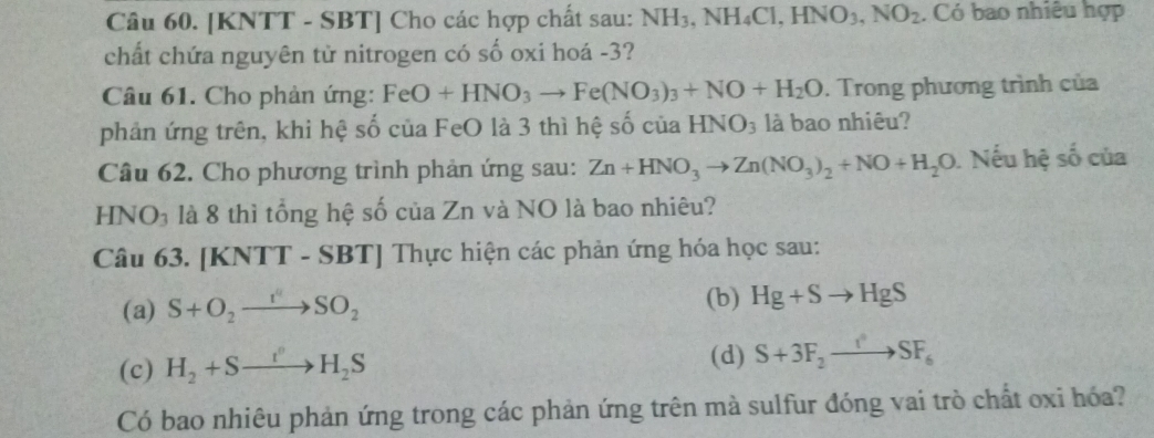 [KNTT - SBT] Cho các hợp chất sau: NH_3, NH_4Cl, HNO_3, NO_2. Có bao nhiêu hợp 
chất chứa nguyên tử nitrogen có số oxi hoá - 3? 
Câu 61. Cho phản ứng: FeO+HNO_3to Fe(NO_3)_3+NO+H_2O. Trong phương trình của 
phản ứng trên, khi hệ số của FeO là 3 thì hệ số của HNO_3 là bao nhiêu? 
Câu 62. Cho phương trình phản ứng sau: Zn+HNO_3to Zn(NO_3)_2+NO+H_2O. Nếu hệ số của 
HNO₃ là 8 thì tổng hệ số của Zn và NO là bao nhiêu? 
Câu 63. [KNTT - SBT| Thực hiện các phản ứng hóa học sau: 
(a) S+O_2to SO_2 (b) Hg+Sto HgS
(c) H_2+Sto H_2S
(d) S+3F_2to SF_6
Có bao nhiêu phản ứng trong các phản ứng trên mà sulfur đóng vai trò chất oxi hóa?