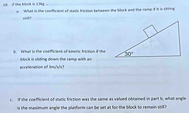 if the block is 13kg ...
a. What is the coefficient of static friction between the block and the ramp if it is sitting
still?
b. What is the coefficient of kinetic friction if the
block is sliding down the ramp with an
acceleration of 3m/s/s?
c. If the coefficient of static friction was the same as valued obtained in part b, what angle
is the maximum angle the platform can be set at for the block to remain still?