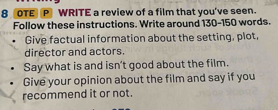 OTE P WRITE a review of a film that you’ve seen. 
Follow these instructions. Write around 130-150 words. 
Give factual information about the setting, plot, 
director and actors. 
Say what is and isn’t good about the film. 
Give your opinion about the film and say if you 
recommend it or not.