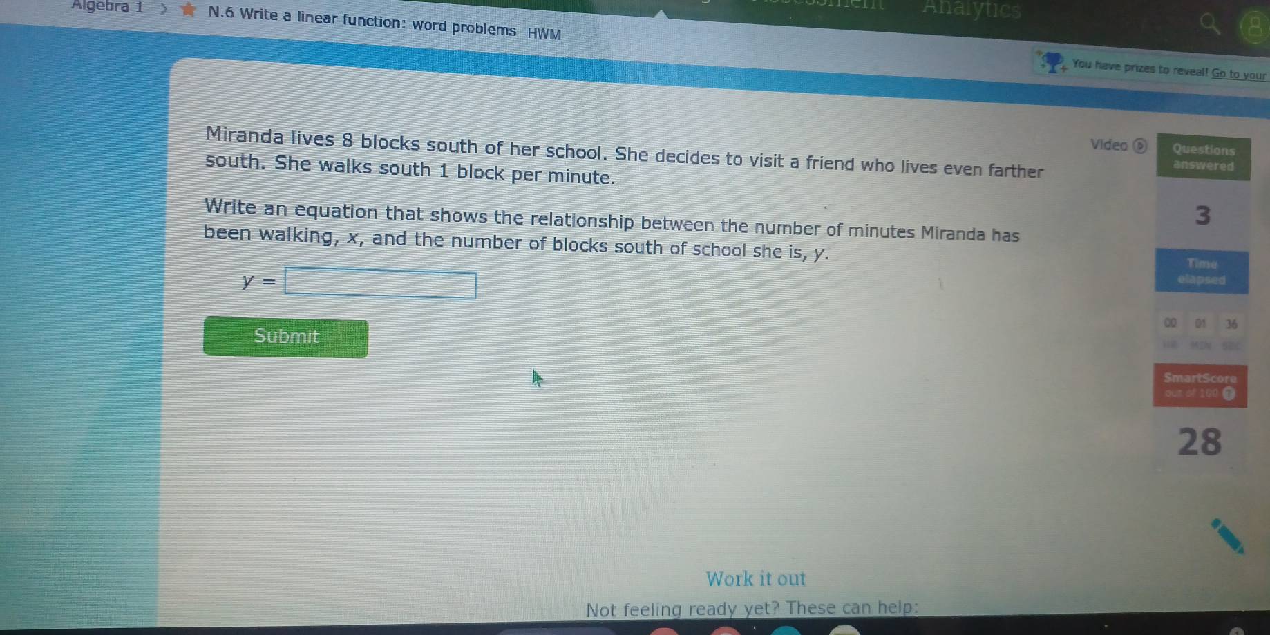 Analytics 
Algebra 1 N.6 Write a linear function: word problems HWM 
You have prizes to reveal! Go to your 
Video ⑥ 
Miranda lives 8 blocks south of her school. She decides to visit a friend who lives even farther 
south. She walks south 1 block per minute. 
Write an equation that shows the relationship between the number of minutes Miranda has 
been walking, x, and the number of blocks south of school she is, y.
y=□
Submit 
Work it out 
Not feeling ready yet? These can help: