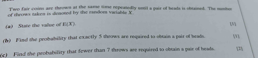 Two fair coins are thrown at the same time repeatedly until a pair of heads is obtained. The number 
of throws taken is denoted by the random variable X. 
(a) State the value of E(X). [1] 
(b) Find the probability that exactly 5 throws are required to obtain a pair of heads. [1] 
(c) Find the probability that fewer than 7 throws are required to obtain a pair of heads. [2]