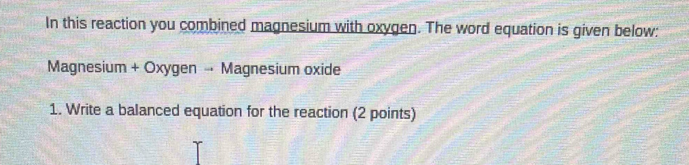 In this reaction you combined magnesium with oxygen. The word equation is given below: 
Magnesium + Oxygen → Magnesium oxide 
1. Write a balanced equation for the reaction (2 points)