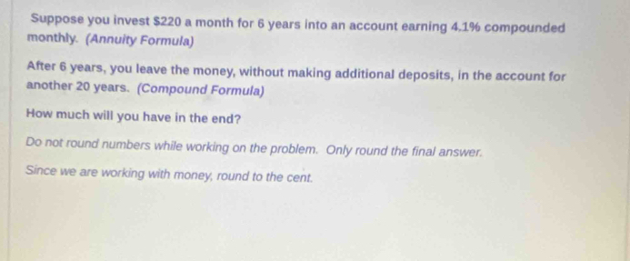 Suppose you invest $220 a month for 6 years into an account earning 4.1% compounded 
monthly. (Annuity Formula) 
After 6 years, you leave the money, without making additional deposits, in the account for 
another 20 years. (Compound Formula) 
How much will you have in the end? 
Do not round numbers while working on the problem. Only round the final answer. 
Since we are working with money, round to the cent.