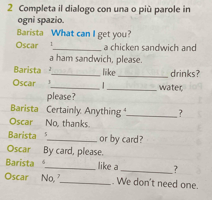 Completa il dialogo con una o più parole in 
ogni spazio. 
Barista What can I get you? 
Oscar 1_ a chicken sandwich and 
a ham sandwich, please. 
Barista ₹2_ like _drinks? 
Oscar 3 
_ 
_water, 
please? 
Barista Certainly. Anything ⁴_ 
? 
Oscar No, thanks. 
Barista 5 _ or by card? 
Oscar By card, please. 
Barista _like a _? 
Oscar No, 7 _ . We don't need one.