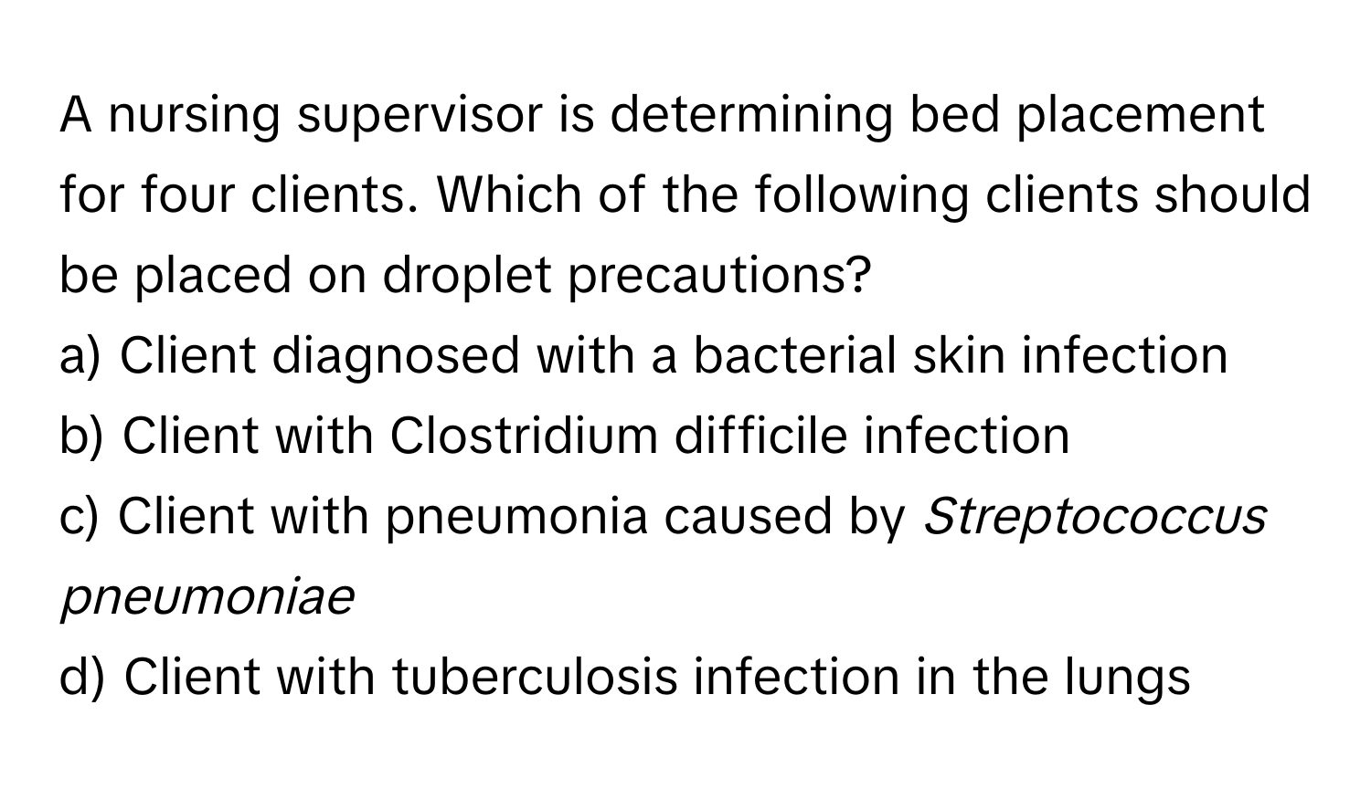 A nursing supervisor is determining bed placement for four clients. Which of the following clients should be placed on droplet precautions?

a) Client diagnosed with a bacterial skin infection
b) Client with Clostridium difficile infection
c) Client with pneumonia caused by *Streptococcus pneumoniae*
d) Client with tuberculosis infection in the lungs