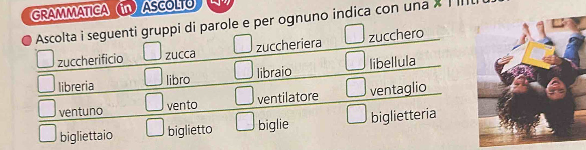 GRAMMATICA in ASCOLTO 
Ascolta i seguenti gruppi di parole e per ognuno indica con una X I III 
zuccherificio zucca zuccheriera zucchero 
libreria libro libraio libellula 
ventuno vento ventilatore ventaglio 
bigliettaio biglietto biglie biglietteria