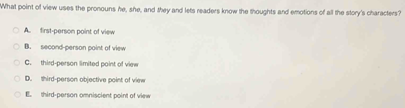 What point of view uses the pronouns he, she, and they and lets readers know the thoughts and emotions of all the story's characters?
A. first-person point of view
B. second-person point of view
C. third-person limited point of view
D. third-person objective point of view
E. third-person omniscient point of view