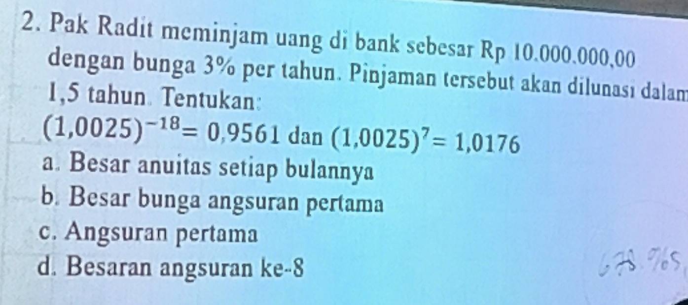 Pak Radit meminjam uang di bank sebesar Rp 10.000.000,00
dengan bunga 3% per tahun. Pinjaman tersebut akan dilunası dalam
1,5 tahun. Tentukan:
(1,0025)^-18=0,9561 dan (1,0025)^7=1,0176
a. Besar anuitas setiap bulannya
b. Besar bunga angsuran pertama
c. Angsuran pertama
d. Besaran angsuran ke -8