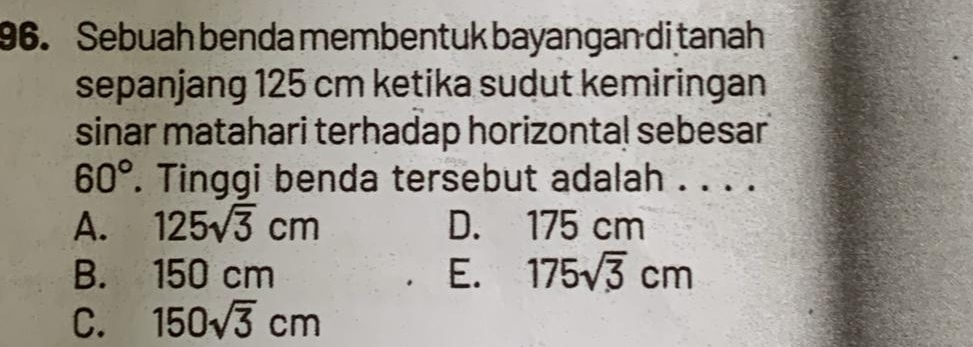 Sebuah benda membentuk bayangan di tanah
sepanjang 125 cm ketika sudut kemiringan
sinar matahari terhadap horizontal sebesar
60°. Tinggi benda tersebut adalah . . . .
A. 125sqrt(3)cm D. 175 cm
B. 150 cm E. 175sqrt(3)cm
C. 150sqrt(3)cm