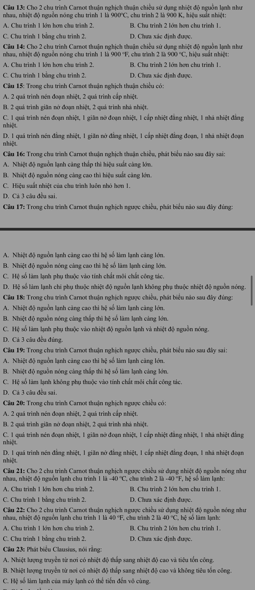 Cho 2 chu trình Carnot thuận nghịch thuận chiều sử dụng nhiệt độ nguồn lạnh như
nhau, nhiệt độ nguồn nóng chu trình 1 là  9 900°C C, chu trình 2 là 900 K, hiệu suất nhiệt:
A. Chu trình 1 lớn hơn chu trình 2. B. Chu trình 2 lớn hơn chu trình 1.
C. Chu trình 1 bằng chu trình 2. D. Chưa xác định được.
Câu 14: Cho 2 chu trình Carnot thuận nghịch thuận chiều sử dụng nhiệt độ nguồn lạnh như
nhau, nhiệt độ nguồn nóng chu trình 1 là 900 °F, chu trình 2 là 900°C *, hiệu suất nhiệt:
A. Chu trình 1 lớn hơn chu trình 2. B. Chu trình 2 lớn hơn chu trình 1.
C. Chu trình 1 bằng chu trình 2. D. Chưa xác định được.
* Câu 15: Trong chu trình Carnot thuận nghịch thuận chiều có:
A. 2 quá trình nén đoạn nhiệt, 2 quá trình cấp nhiệt.
B. 2 quá trình giãn nở đoạn nhiệt, 2 quá trình nhả nhiệt.
C. 1 quá trình nén đoạn nhiệt, 1 giãn nở đoạn nhiệt, 1 cấp nhiệt đẳng nhiệt, 1 nhả nhiệt đẳng
nhiệt.
D. 1 quá trình nén đẳng nhiệt, 1 giãn nở đẳng nhiệt, 1 cấp nhiệt đẳng đoạn, 1 nhả nhiệt đoạn
nhiệt.
* Câu 16: Trong chu trình Carnot thuận nghịch thuận chiều, phát biểu nào sau đây sai:
A. Nhiệt độ nguồn lạnh càng thấp thì hiệu suất càng lớn.
B. Nhiệt độ nguồn nóng càng cao thì hiệu suất càng lớn.
C. Hiệu suất nhiệt của chu trình luôn nhỏ hơn 1.
D. Cả 3 câu đều sai.
*  Câu 17: Trong chu trình Carnot thuận nghịch ngược chiều, phát biểu nào sau đây đúng:
A. Nhiệt độ nguồn lạnh càng cao thì hệ số làm lạnh càng lớn.
B. Nhiệt độ nguồn nóng càng cao thì hệ số làm lạnh càng lớn.
C. Hệ số làm lạnh phụ thuộc vào tính chất môi chất công tác.
D. Hệ số làm lạnh chi phụ thuộc nhiệt độ nguồn lạnh không phụ thuộc nhiệt độ nguồn nóng.
Câu 18: Trong chu trình Carnot thuận nghịch ngược chiều, phát biểu nào sau đây đúng:
A. Nhiệt độ nguồn lạnh càng cao thì hệ số làm lạnh càng lớn.
B. Nhiệt độ nguồn nóng càng thấp thì hệ số làm lạnh càng lớn.
C. Hệ số làm lạnh phụ thuộc vào nhiệt độ nguồn lạnh và nhiệt độ nguồn nóng.
D. Cả 3 câu đều đúng.
*  Câu 19: Trong chu trình Carnot thuận nghịch ngược chiều, phát biểu nào sau đây sai:
A. Nhiệt độ nguồn lạnh càng cao thì hệ số làm lạnh càng lớn.
B. Nhiệt độ nguồn nóng càng thấp thì hệ số làm lạnh càng lớn.
C. Hệ số làm lạnh không phụ thuộc vào tính chất môi chất công tác.
D. Cả 3 câu đều sai.
*  Câu 20: Trong chu trình Carnot thuận nghịch ngược chiều có:
A. 2 quá trình nén đoạn nhiệt, 2 quá trình cấp nhiệt.
B. 2 quá trình giãn nở đoạn nhiệt, 2 quá trình nhả nhiệt.
C. 1 quá trình nén đoạn nhiệt, 1 giãn nở đoạn nhiệt, 1 cấp nhiệt đẳng nhiệt, 1 nhả nhiệt đẳng
nhiệt.
D. 1 quá trình nén đẳng nhiệt, 1 giãn nở đẳng nhiệt, 1 cấp nhiệt đẳng đoạn, 1 nhả nhiệt đoạn
nhiệt.
Câu 21: Cho 2 chu trình Carnot thuận nghịch ngược chiều sử dụng nhiệt độ nguồn nóng như
nhau, nhiệt độ nguồn lạnh chu trình 11a-40°C , chu trình 21a-40°F F, hệ số làm lạnh:
A. Chu trình 1 lớn hơn chu trình 2. B. Chu trình 2 lớn hơn chu trình 1.
C. Chu trình 1 bằng chu trình 2. D. Chưa xác định được.
Câu 22: Cho 2 chu trình Carnot thuận nghịch ngược chiều sử dụng nhiệt độ nguồn nóng như
nhau, nhiệt độ nguồn lạnh chu trình 1 là 40°F , chu trình 21a40°C C, hệ số làm lạnh:
A. Chu trình 1 lớn hơn chu trình 2. B. Chu trình 2 lớn hơn chu trình 1.
C. Chu trình 1 bằng chu trình 2. D. Chưa xác định được.
* Câu 23: Phát biểu Clausius, nói rằng:
A. Nhiệt lượng truyền từ nơi có nhiệt độ thấp sang nhiệt độ cao và tiêu tổn công.
B. Nhiệt lượng truyền từ nơi có nhiệt độ thấp sang nhiệt độ cao và không tiêu tốn công.
C. Hệ số làm lạnh của máy lạnh có thể tiến đến vô cùng.