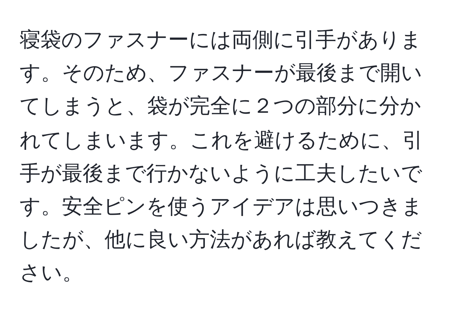 寝袋のファスナーには両側に引手があります。そのため、ファスナーが最後まで開いてしまうと、袋が完全に２つの部分に分かれてしまいます。これを避けるために、引手が最後まで行かないように工夫したいです。安全ピンを使うアイデアは思いつきましたが、他に良い方法があれば教えてください。