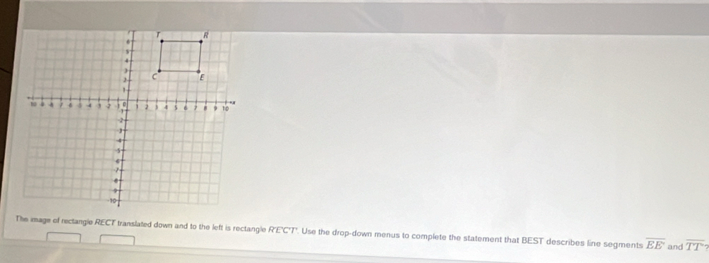 The image of rectangle RECT translated down and to the left is rectangle R'E'C'T'. Use the drop-down menus to complete the statement that BEST describes line segments overline EE' and overline TT?