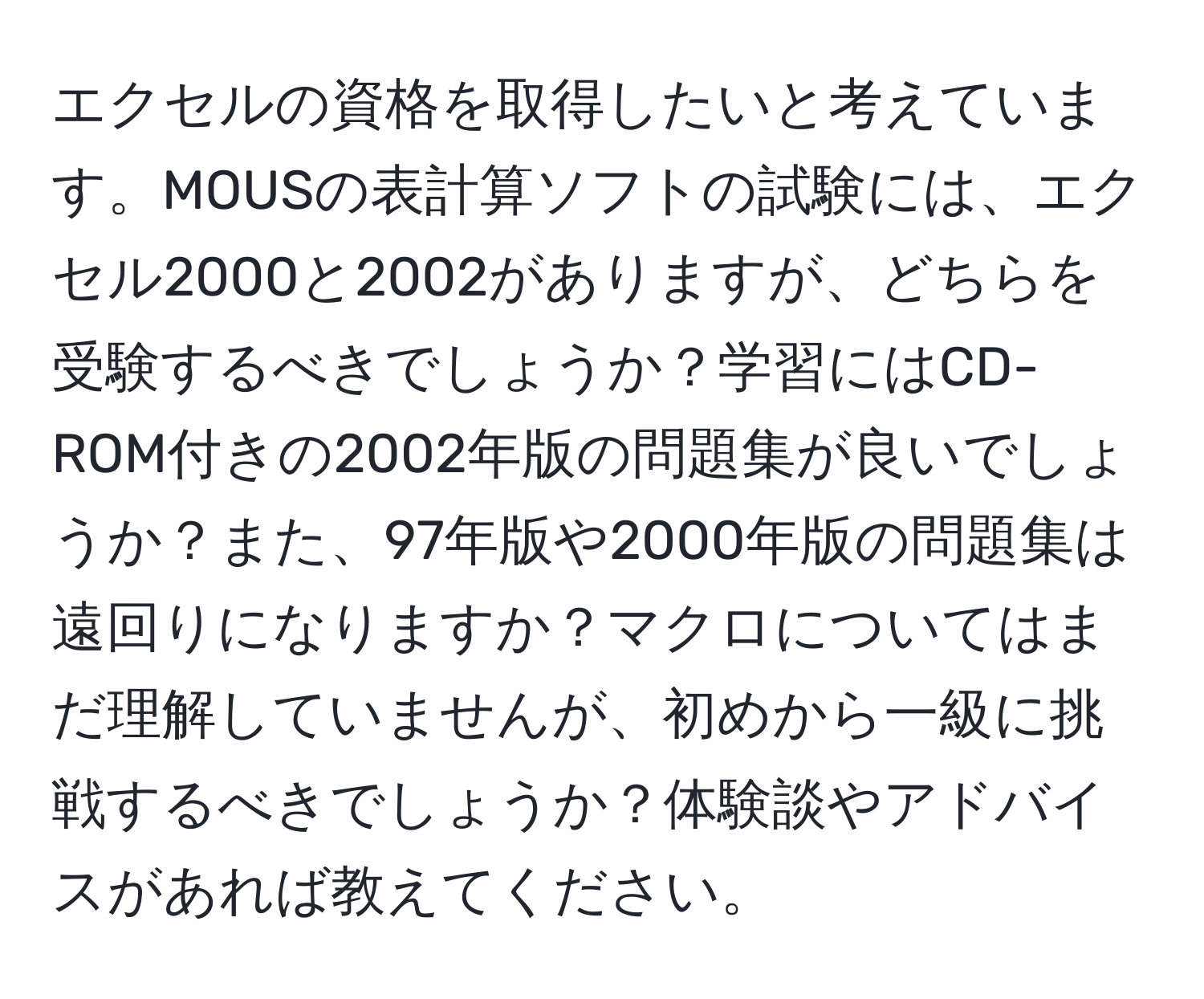 エクセルの資格を取得したいと考えています。MOUSの表計算ソフトの試験には、エクセル2000と2002がありますが、どちらを受験するべきでしょうか？学習にはCD-ROM付きの2002年版の問題集が良いでしょうか？また、97年版や2000年版の問題集は遠回りになりますか？マクロについてはまだ理解していませんが、初めから一級に挑戦するべきでしょうか？体験談やアドバイスがあれば教えてください。