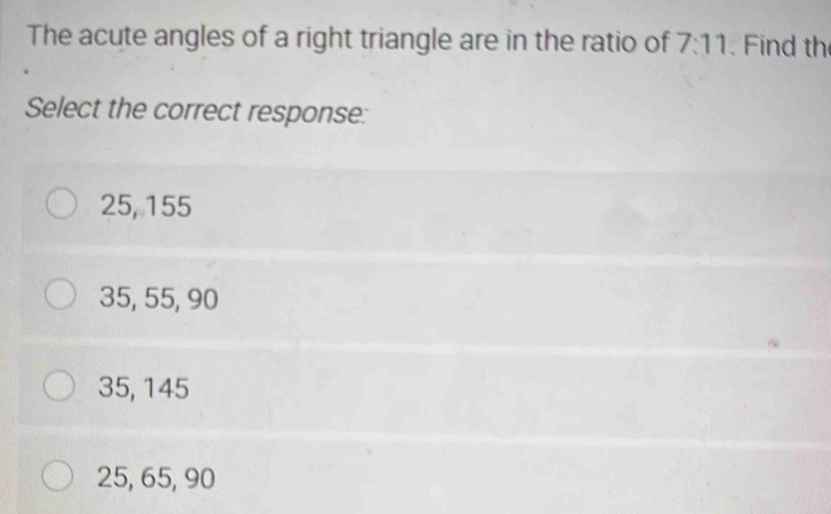 The acute angles of a right triangle are in the ratio of 7:11 Find th
Select the correct response:
25, 155
35, 55, 90
35, 145
25, 65, 90