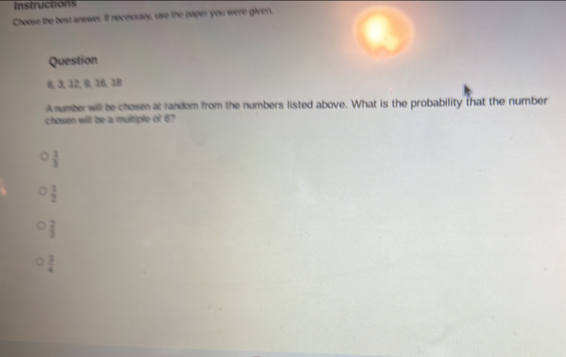 Instructions
Choose the best answe. If necessary, use the paper you were given.
Question
6, 3, 12, 9, 16, 18
A number will be chosen at random from the numbers listed above. What is the probability that the number
chosen will be a multiple of 6?
 3/3 
 1/2 
 2/3 
 3/4 