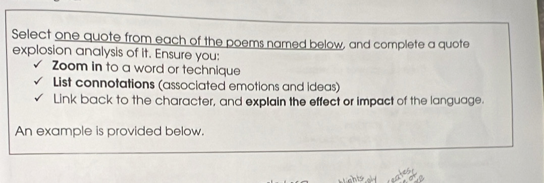 Select one quote from each of the poems named below, and complete a quote 
explosion analysis of it. Ensure you: 
Zoom in to a word or technique 
List connotations (associated emotions and ideas) 
Link back to the character, and explain the effect or impact of the language. 
An example is provided below.