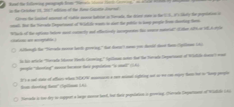 Read the following pengraph from ''Sevado Msce Herts Goving'' as artete wihel by Began
in the Octcher 18, 2017 edition of the Rew GeateJownd .
Gives the limited amout of vitle mov iaine in Nevade, the triest aae in the US Is likly the popition s
anall. But the Kevade Deparment of Widlie wents to slet the pabtlic to leep people from dasing frm
Which of the opions below at comecty and effectively incoporates this suce matetidl" Either AB4 or MLA syle
cnalions ar assepiale )
Although the 'Sevade mooe herds growing,” that doen neas you sould too tem Spillmen 163.
ts his article ''Sevade Moree Merts Groving.' Spilimes actes tha the Nevads Deparment of Whil fc ta't wat
people ''chooting' nome becase their populaion "is amall” (1.44.
It's a sad sate of affairs when NDOW announces a care animal agiting not ao we can ejoy fler bat to keep peoplc
them cinating thent" (Spillmes L4).
Sevade is too dry to appart a lage mner head, but their population is gaowing. (Nevado Deparment of Widh io 144.