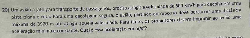 Um avião a jato para transporte de passageiros, precisa atingir a velocidade de 504 km/h para decolar em uma 
pista plana e reta. Para uma decolagem segura, o avião, partindo do repouso deve percorrer uma distância 
máxima de 3920 m até atingir aquela velocidade. Para tanto, os propulsores devem imprimir ao avião uma 
aceleração mínima e constante. Qual é essa aceleração em m/s^2 ?