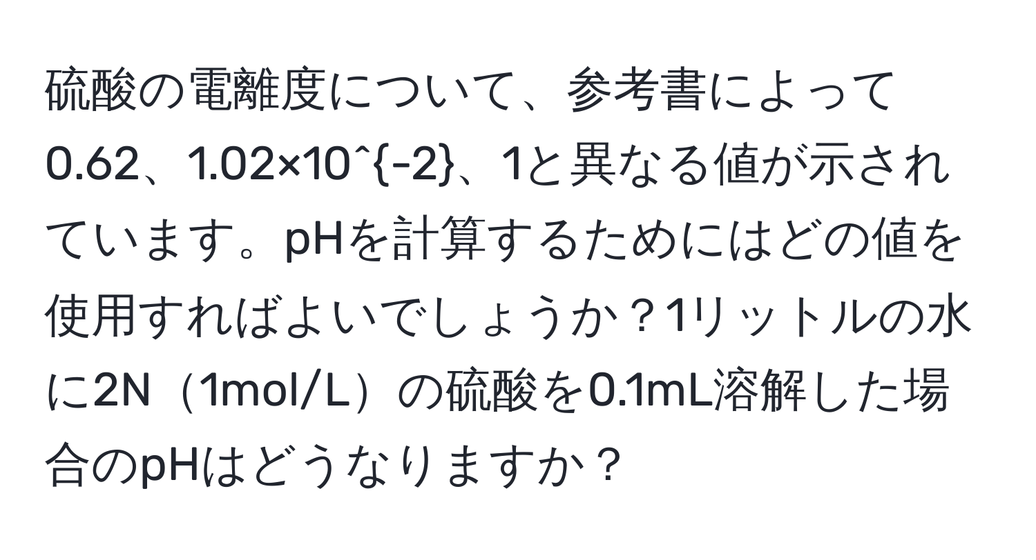 硫酸の電離度について、参考書によって0.62、1.02×10^(-2)、1と異なる値が示されています。pHを計算するためにはどの値を使用すればよいでしょうか？1リットルの水に2N1mol/Lの硫酸を0.1mL溶解した場合のpHはどうなりますか？