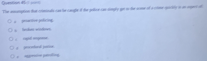 The assumption that criminals can be caught if the police can simply get to the scene of a crime quickly is an aspect of
a proactive policing.
B broken windows.
c rapid response.
d procedural justice.
e aggressive patrolling.