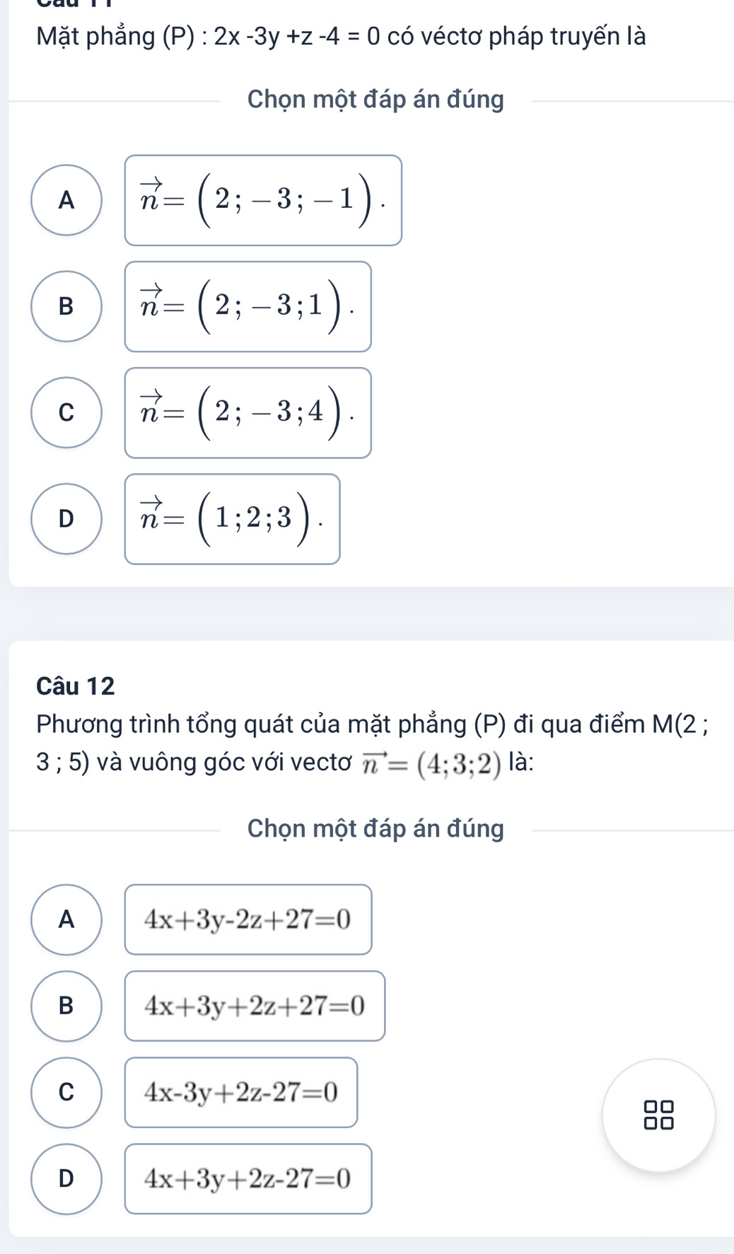 Mặt phẳng (P) : 2x-3y+z-4=0 có véctơ pháp truyến là
Chọn một đáp án đúng
A vector n=(2;-3;-1).
B vector n=(2;-3;1).
C vector n=(2;-3;4).
D vector n=(1;2;3). 
Câu 12
Phương trình tổng quát của mặt phẳng (P) đi qua điểm M(2;
3 ; 5) và vuông góc với vectơ vector n=(4;3;2) là:
Chọn một đáp án đúng
A 4x+3y-2z+27=0
B 4x+3y+2z+27=0
C 4x-3y+2z-27=0
D 4x+3y+2z-27=0