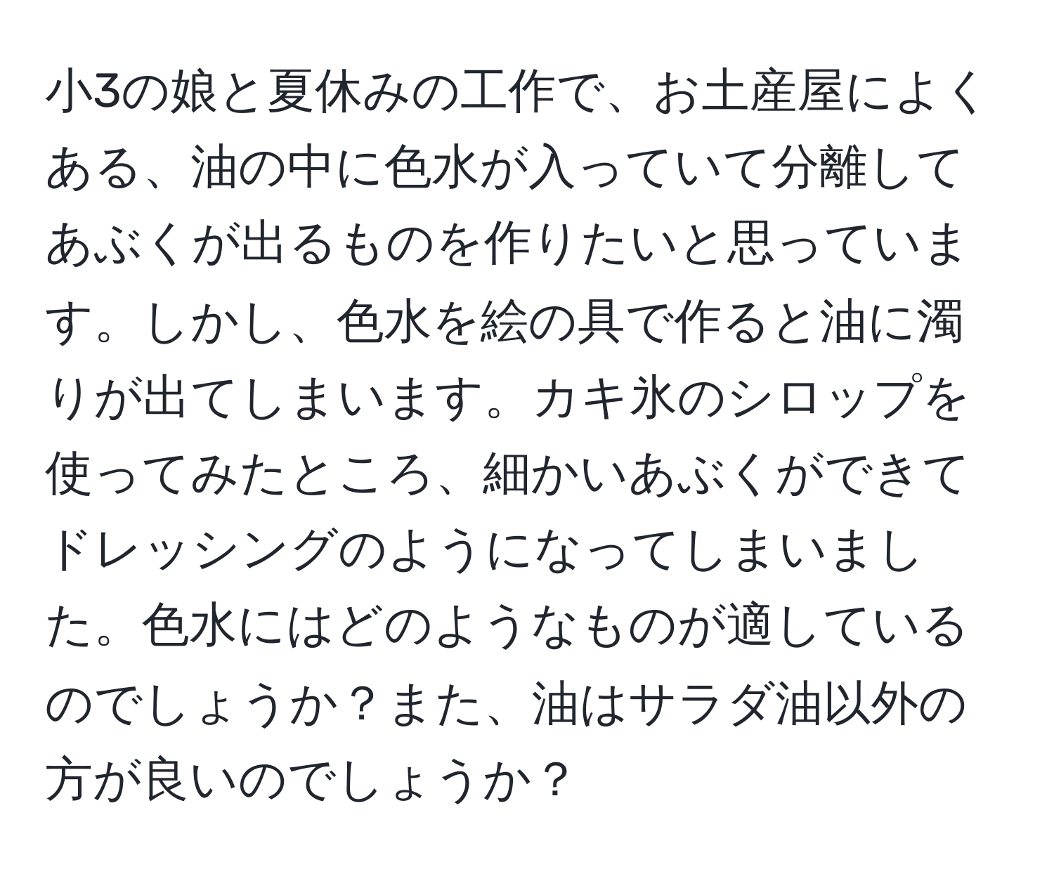 小3の娘と夏休みの工作で、お土産屋によくある、油の中に色水が入っていて分離してあぶくが出るものを作りたいと思っています。しかし、色水を絵の具で作ると油に濁りが出てしまいます。カキ氷のシロップを使ってみたところ、細かいあぶくができてドレッシングのようになってしまいました。色水にはどのようなものが適しているのでしょうか？また、油はサラダ油以外の方が良いのでしょうか？