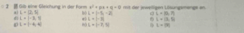 Gib eine Gleichung in der Form x^2+px+q=0 mit der jeweiligen Lösungsmenge an.
a) L=[2,5] b) L=|-5,-2| c L=(0,7)
d) L=[-3,1] e) L=(-3) L=(3,5)
g L=[-4,4] h) L=[-7,5] D L=[9]