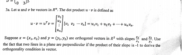 D=(03)^ 
3a. Let u and v be vectors in R^n. The dot product u· v is defined as
u· v=u^Tv=beginbmatrix u_1 u_2 u_nendbmatrix [v_1v_2·s v_n]=u_1v_1+u_2v_2+·s +u_nv_n
Suppose x=(x_1,x_2) and y=(y_1,y_2) are orthogonal vectors in R^2 with slopes frac x_2x_1 and frac y_2y_1. Use 
the fact that two lines in a plane are perpendicular if the product of their slope is -1 to derive the 
orthogonality condition in vector.