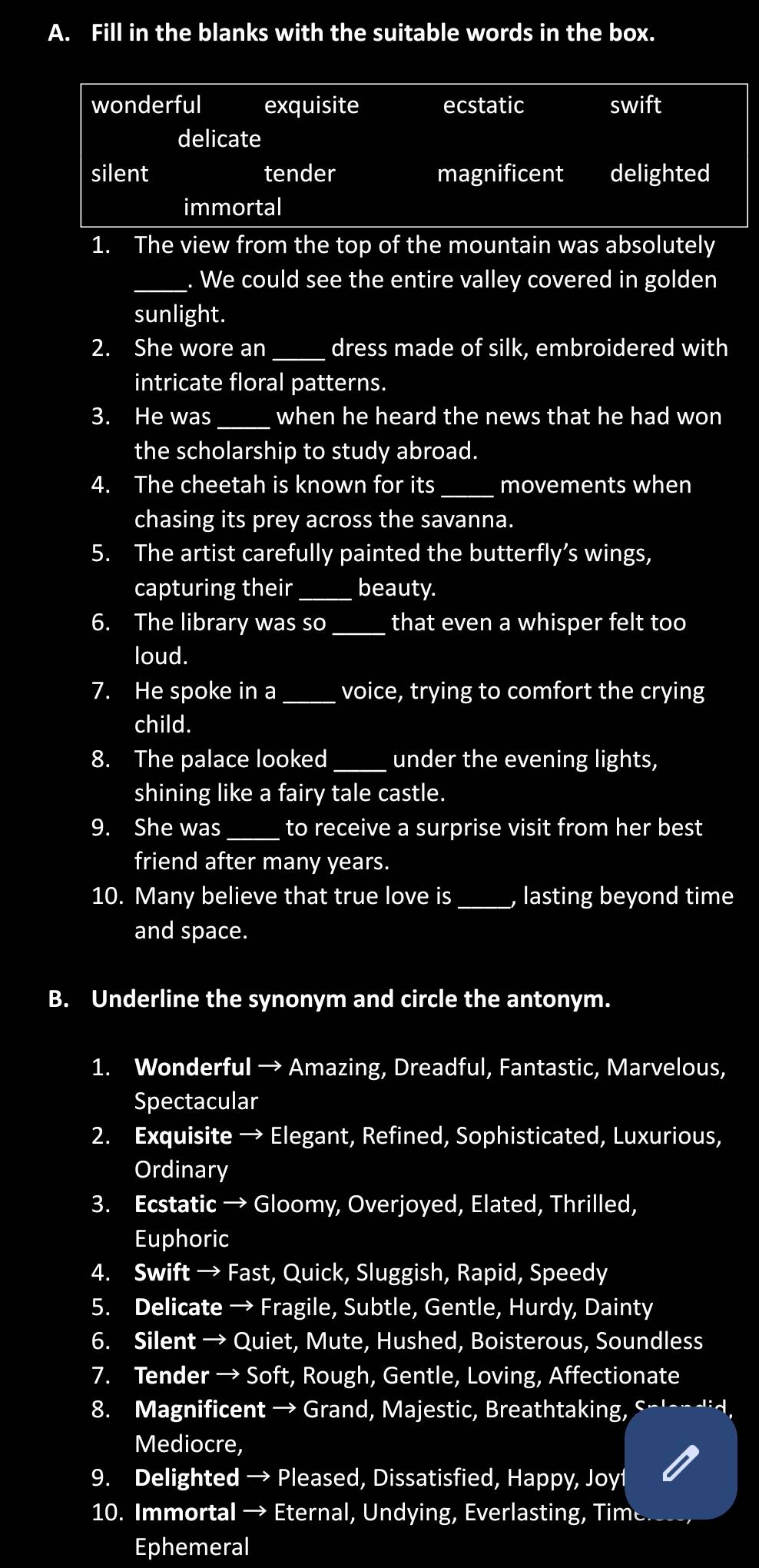 Fill in the blanks with the suitable words in the box.
wonderful exquisite ecstatic swift
delicate
silent tender magnificent delighted
immortal
1. The view from the top of the mountain was absolutely
_We could see the entire valley covered in golden
sunlight.
2. She wore an _dress made of silk, embroidered with
intricate floral patterns.
3. He was_ when he heard the news that he had won
the scholarship to study abroad.
4. The cheetah is known for its _movements when
chasing its prey across the savanna.
5. The artist carefully painted the butterfly’s wings,
capturing their_ beauty.
6. The library was so _that even a whisper felt too
loud.
7. He spoke in a _voice, trying to comfort the crying
child.
8. The palace looked _under the evening lights,
shining like a fairy tale castle.
9. She was _to receive a surprise visit from her best
friend after many years.
10. Many believe that true love is _, lasting beyond time
and space.
B. Underline the synonym and circle the antonym.
1. Wonderful → Amazing, Dreadful, Fantastic, Marvelous,
Spectacular
2. Exquisite → Elegant, Refined, Sophisticated, Luxurious,
Ordinary
3. Ecstatic → Gloomy, Overjoyed, Elated, Thrilled,
Euphoric
4. Swift → Fast, Quick, Sluggish, Rapid, Speedy
5. Delicate → Fragile, Subtle, Gentle, Hurdy, Dainty
6. Silent → Quiet, Mute, Hushed, Boisterous, Soundless
7. Tender → Soft, Rough, Gentle, Loving, Affectionate
8. Magnificent → Grand, Majestic, Breathtaking,
Mediocre,
9. Delighted → Pleased, Dissatisfied, Happy, Joyf
10. Immortal → Eternal, Undying, Everlasting, Timer,
Ephemeral