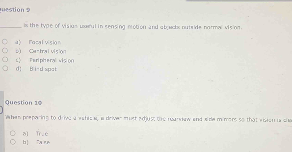 uestion 9
_is the type of vision useful in sensing motion and objects outside normal vision.
a) Focal vision
b) Central vision
c) Peripheral vision
d) Blind spot
Question 10
When preparing to drive a vehicle, a driver must adjust the rearview and side mirrors so that vision is cle
a) True
b) False