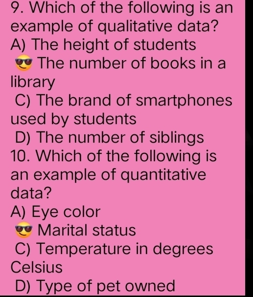 Which of the following is an
example of qualitative data?
A) The height of students
The number of books in a
library
C) The brand of smartphones
used by students
D) The number of siblings
10. Which of the following is
an example of quantitative
data?
A) Eye color
Marital status
C) Temperature in degrees
Celsius
D) Type of pet owned