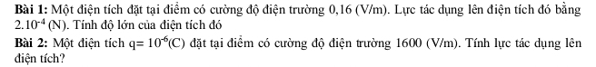 Một điện tích đặt tại điểm có cường độ điện trường 0,16 (V/m). Lực tác dụng lên điện tích đó bằng
2.10^(-4)(N). Tính độ lớn của điện tích đó 
Bài 2: Một điện tích q=10^(-6)(C) đặt tại điểm có cường độ điện trường 1600 (V/m). Tính lực tác dụng lên 
điện tích?