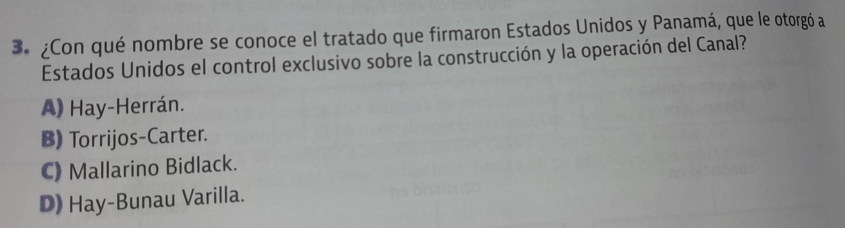 ¿Con qué nombre se conoce el tratado que firmaron Estados Unidos y Panamá, que le otorgó a
Estados Unidos el control exclusivo sobre la construcción y la operación del Canal?
A) Hay-Herrán.
B) Torrijos-Carter.
C) Mallarino Bidlack.
D) Hay-Bunau Varilla.