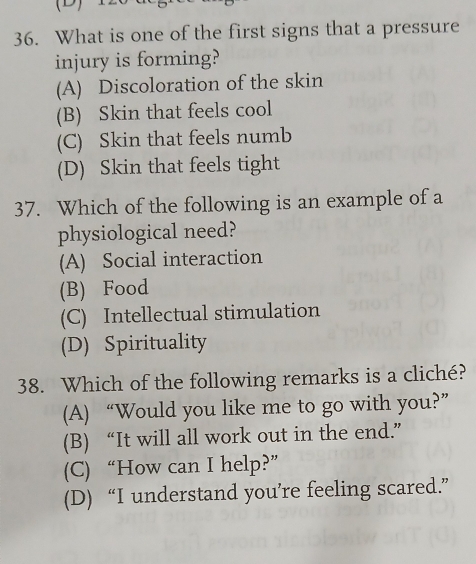 What is one of the first signs that a pressure
injury is forming?
(A) Discoloration of the skin
(B) Skin that feels cool
(C) Skin that feels numb
(D) Skin that feels tight
37. Which of the following is an example of a
physiological need?
(A) Social interaction
(B) Food
(C) Intellectual stimulation
(D) Spirituality
38. Which of the following remarks is a cliché?
(A) “Would you like me to go with you?”
(B) “It will all work out in the end.”
(C) “How can I help?”
(D) “I understand you’re feeling scared.”