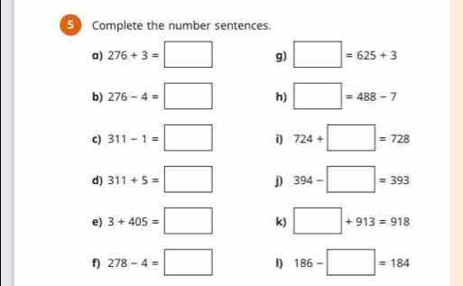 Complete the number sentences. 
a) 276+3=□ g) □ =625+3
b) 276-4=□ h) □ =488-7
c) 311-1=□ i) 724+□ =728
d) 311+5=□ j) 394-□ =393
e) 3+405=□ k) □ +913=918
f) 278-4=□ 1) 186-□ =184