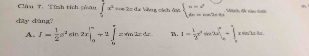 Tính tích phân ∈tlimits _0^((π)x^2)cos 2xdx bằng cách đặt beginarrayl u=x^2 dv=cos 2xdxendarray.. Mệnh đề nào dưới
đây đúng?
A. I= 1/2 x^2sin 2x|_0^((π)+2∈tlimits _0^(π)xsin 2xdx. B. I=frac 1)2x^2sin 2x|_0^(π)+∈tlimits _0^(π)xsin 2xdx.