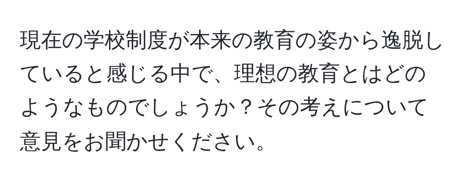 現在の学校制度が本来の教育の姿から逸脱していると感じる中で、理想の教育とはどのようなものでしょうか？その考えについて意見をお聞かせください。