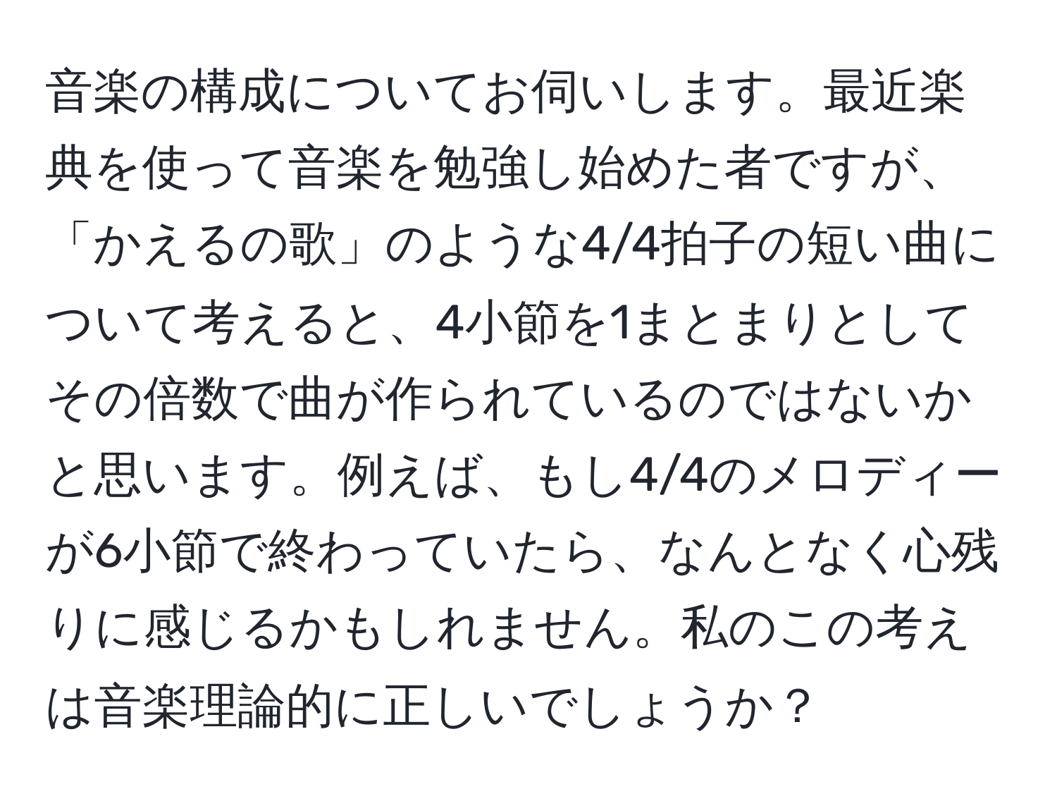 音楽の構成についてお伺いします。最近楽典を使って音楽を勉強し始めた者ですが、「かえるの歌」のような4/4拍子の短い曲について考えると、4小節を1まとまりとしてその倍数で曲が作られているのではないかと思います。例えば、もし4/4のメロディーが6小節で終わっていたら、なんとなく心残りに感じるかもしれません。私のこの考えは音楽理論的に正しいでしょうか？