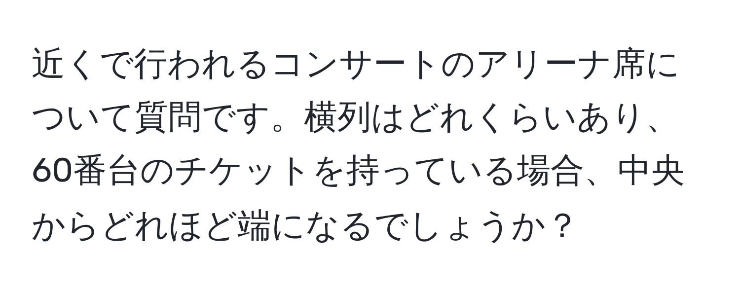 近くで行われるコンサートのアリーナ席について質問です。横列はどれくらいあり、60番台のチケットを持っている場合、中央からどれほど端になるでしょうか？