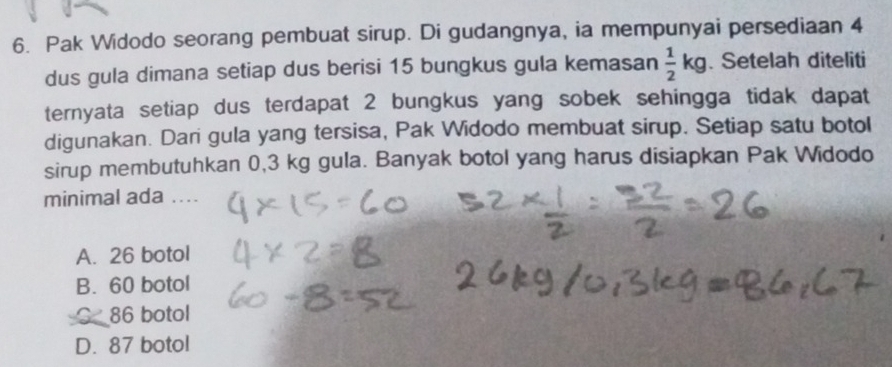 Pak Widodo seorang pembuat sirup. Di gudangnya, ia mempunyai persediaan 4
dus gula dimana setiap dus berisi 15 bungkus gula kemasan  1/2 kg. Setelah diteliti
ternyata setiap dus terdapat 2 bungkus yang sobek sehingga tidak dapat
digunakan. Dari gula yang tersisa, Pak Widodo membuat sirup. Setiap satu botol
sirup membutuhkan 0,3 kg gula. Banyak botol yang harus disiapkan Pak Widodo
minimal ada
A. 26 botol
B. 60 botol
86 botol
D. 87 botol