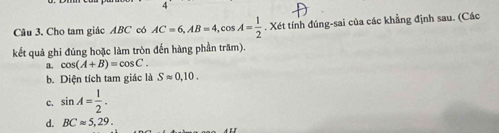 Cho tam giác ABC có AC=6, AB=4, cos A= 1/2 . Xét tính đúng-sai của các khẳng định sau. (Các
kết quả ghi đúng hoặc làm tròn đến hàng phần trăm).
a. cos (A+B)=cos C.
b. Diện tích tam giác là Sapprox 0,10.
c. sin A= 1/2 .
d. BCapprox 5,29.