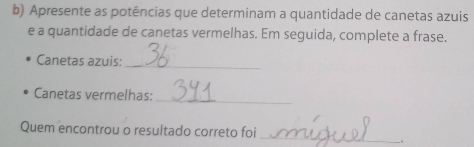 Apresente as potências que determinam a quantidade de canetas azuis 
e a quantidade de canetas vermelhas. Em seguida, complete a frase. 
Canetas azuis:_ 
Canetas vermelhas:_ 
Quem encontrou o resultado correto foi 
_ 
.