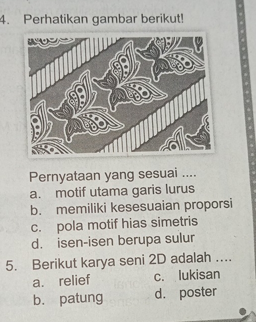 Perhatikan gambar berikut!
Pernyataan yang sesuai ....
a. motif utama garis lurus
b. memiliki kesesuaian proporsi
c. pola motif hias simetris
d. isen-isen berupa sulur
5. Berikut karya seni 2D adalah ….
a. relief c. lukisan
b. patung d. poster