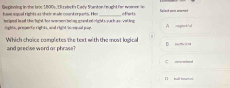 Beginning in the late 1800s, Elizabeth Cady Stanton fought for women to Select one answer
have equal rights as their male counterparts. Her_ efforts
helped lead the fight for women being granted rights such as: voting A neglectful
rights, property rights, and right to equal pay.
Which choice completes the text with the most logical B inefficient
and precise word or phrase?
C determined
half-hearted