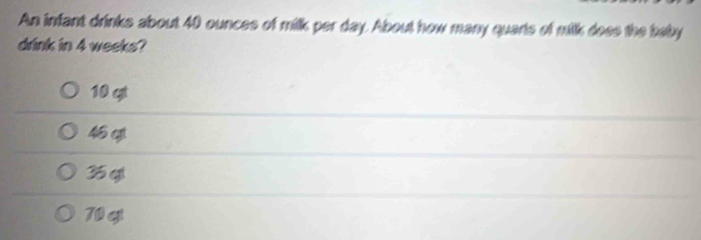 An infant drinks about 40 ounces of milk per day. About how many quarts of milk does the baby
drink in 4 weeks?
10 gt
46 g
35 qi
70 gt