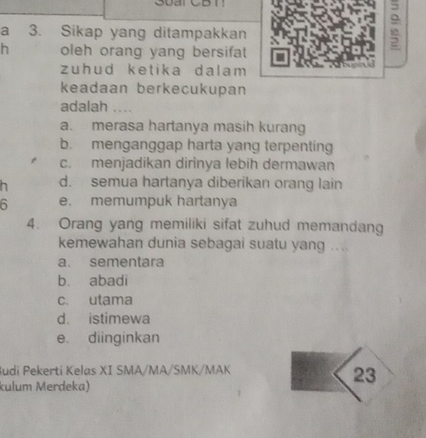 a 3. Sikap yang ditampakkan
h oleh orang yang bersifat 
;
zuhud ketika dalam 
keadaan berkecukupan
adalah ....
a. merasa hartanya masih kurang
b. menganggap harta yang terpenting
c. menjadikan dirinya lebih dermawan
h d. semua hartanya diberikan orang lain
6 e. memumpuk hartanya
4. Orang yang memiliki sifat zuhud memandang
kemewahan dunia sebagai suatu yang ....
a. sementara
b abadi
c. utama
d. istimewa
e. diinginkan
Judi Pekerti Kelas XI SMA/MA/SMK/MAK
23
kulum Merdeka)